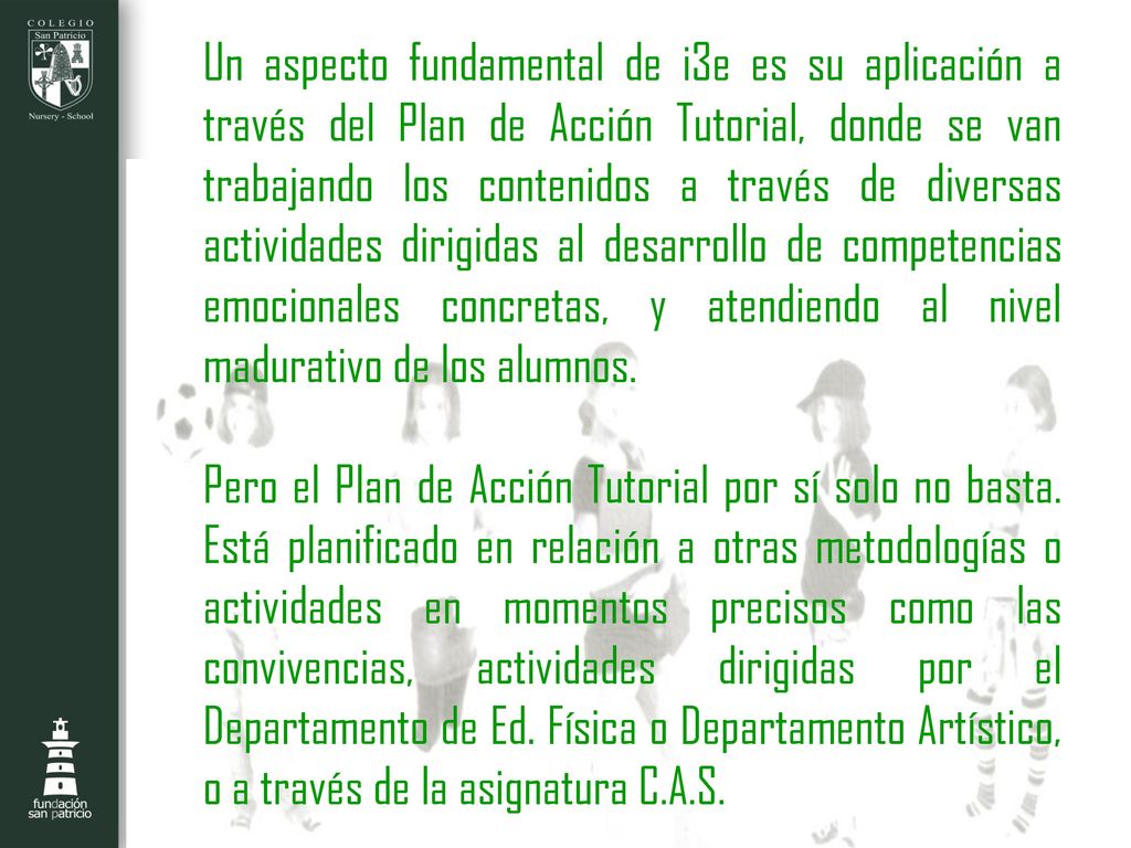 Un aspecto fundamental de i3e es su aplicación a través del Plan de Acción Tutorial, donde se van trabajando los contenidos a través de diversas actividades dirigidas al desarrollo de competencias emocionales concretas, y atendiendo al nivel madurativo de los alumnos.