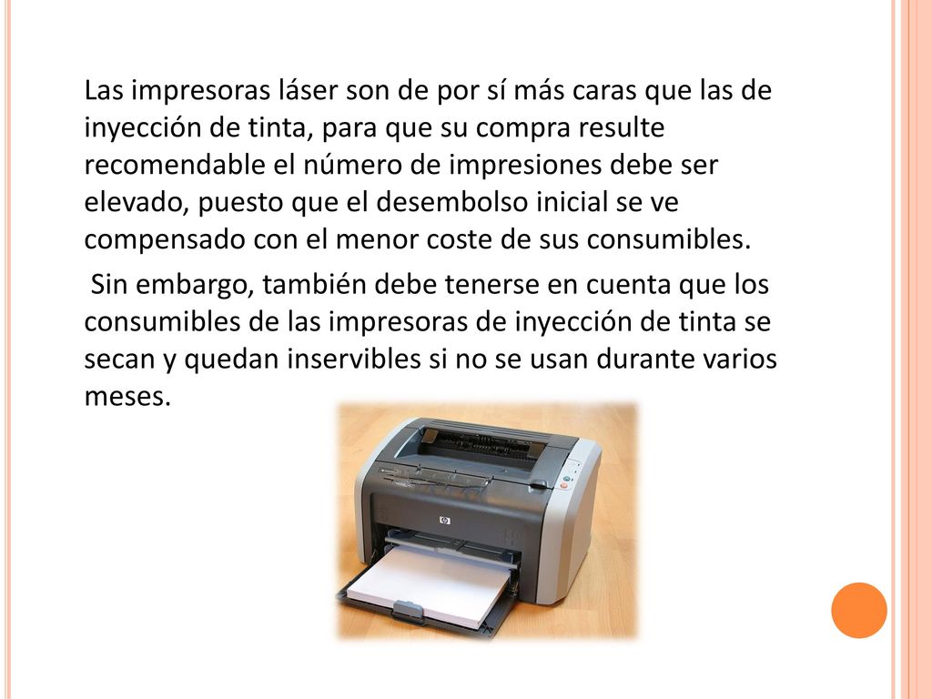 Las impresoras láser son de por sí más caras que las de inyección de tinta, para que su compra resulte recomendable el número de impresiones debe ser elevado, puesto que el desembolso inicial se ve compensado con el menor coste de sus consumibles.