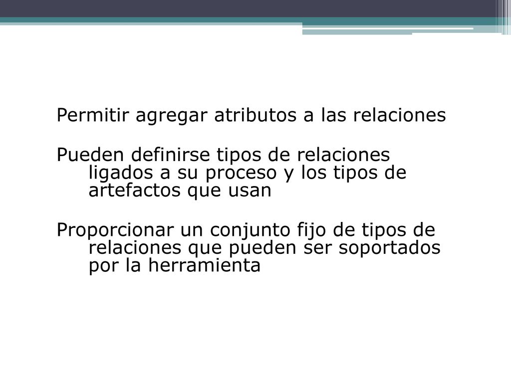 Permitir agregar atributos a las relaciones Pueden definirse tipos de relaciones ligados a su proceso y los tipos de artefactos que usan Proporcionar un conjunto fijo de tipos de relaciones que pueden ser soportados por la herramienta
