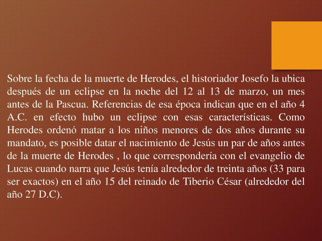 Sobre la fecha de la muerte de Herodes, el historiador Josefo la ubica después de un eclipse en la noche del 12 al 13 de marzo, un mes antes de la Pascua.