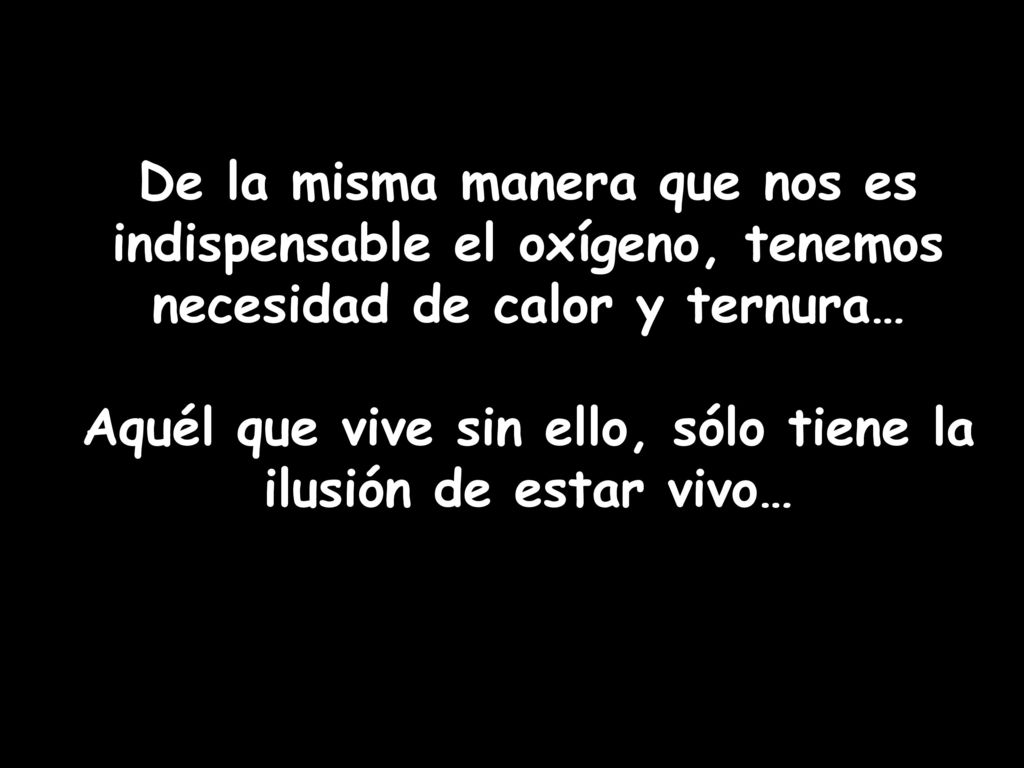 De la misma manera que nos es indispensable el oxígeno, tenemos necesidad de calor y ternura… Aquél que vive sin ello, sólo tiene la ilusión de estar vivo…