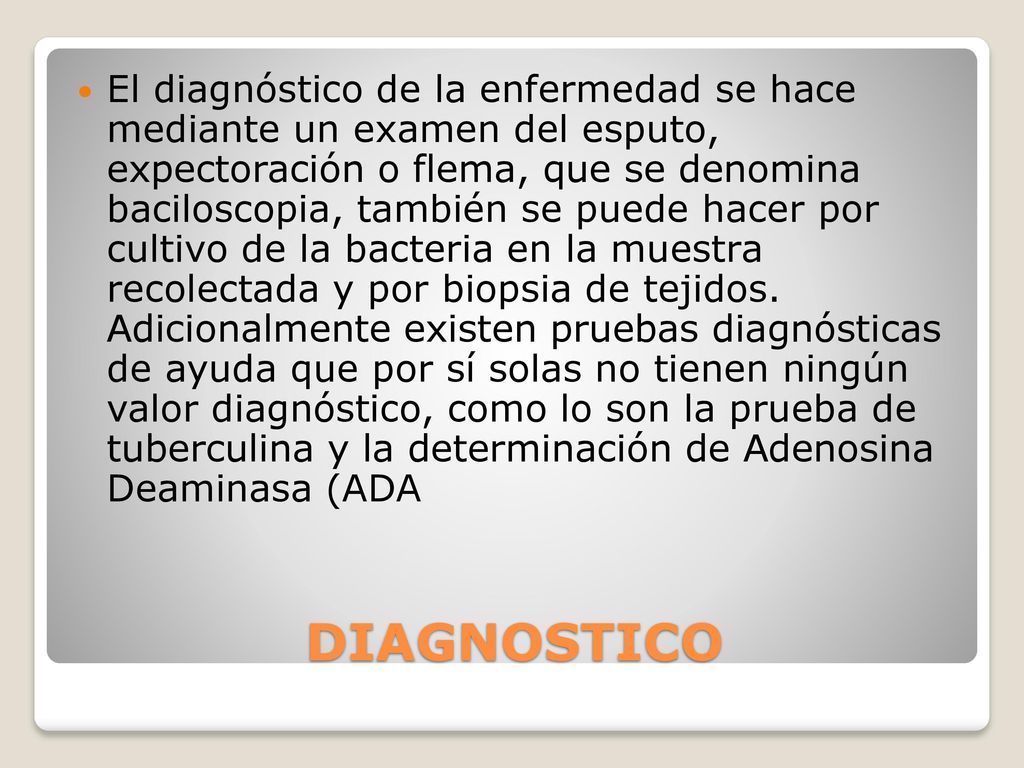 El diagnóstico de la enfermedad se hace mediante un examen del esputo, expectoración o flema, que se denomina baciloscopia, también se puede hacer por cultivo de la bacteria en la muestra recolectada y por biopsia de tejidos. Adicionalmente existen pruebas diagnósticas de ayuda que por sí solas no tienen ningún valor diagnóstico, como lo son la prueba de tuberculina y la determinación de Adenosina Deaminasa (ADA