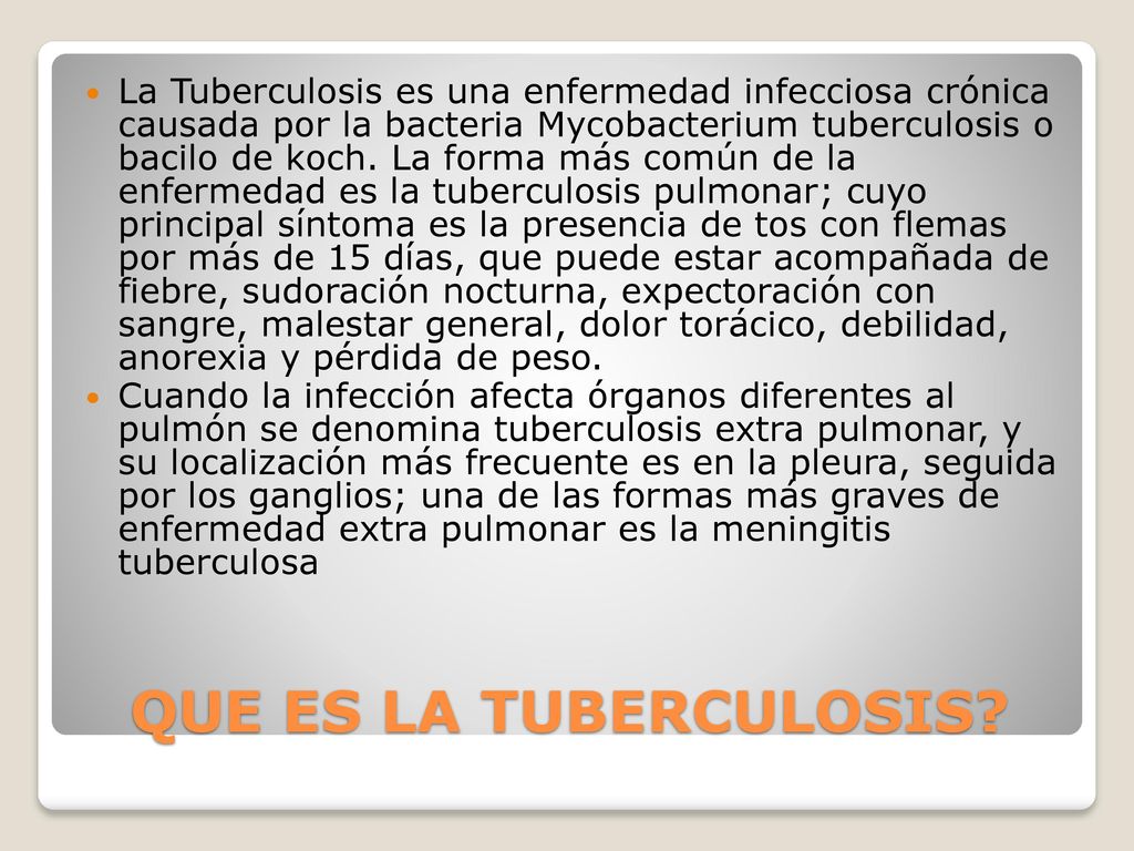 La Tuberculosis es una enfermedad infecciosa crónica causada por la bacteria Mycobacterium tuberculosis o bacilo de koch. La forma más común de la enfermedad es la tuberculosis pulmonar; cuyo principal síntoma es la presencia de tos con flemas por más de 15 días, que puede estar acompañada de fiebre, sudoración nocturna, expectoración con sangre, malestar general, dolor torácico, debilidad, anorexia y pérdida de peso.