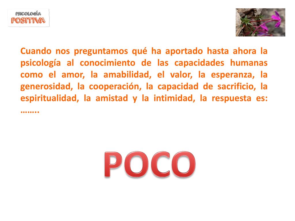 Cuando nos preguntamos qué ha aportado hasta ahora la psicología al conocimiento de las capacidades humanas como el amor, la amabilidad, el valor, la esperanza, la generosidad, la cooperación, la capacidad de sacrificio, la espiritualidad, la amistad y la intimidad, la respuesta es: ……..