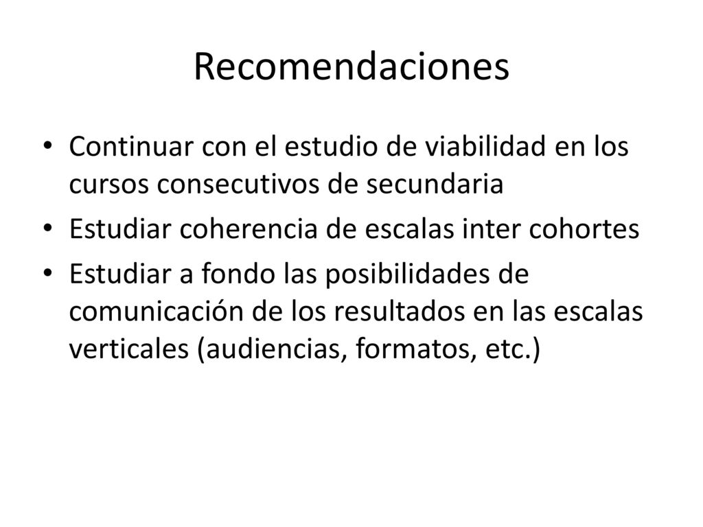 Recomendaciones Continuar con el estudio de viabilidad en los cursos consecutivos de secundaria. Estudiar coherencia de escalas inter cohortes.