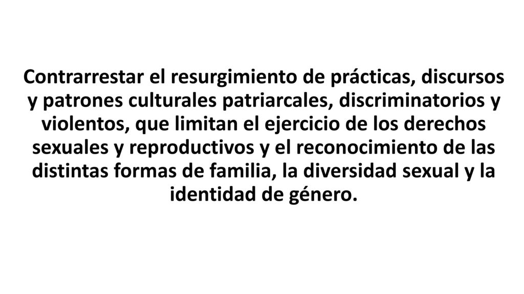 Contrarrestar el resurgimiento de prácticas, discursos y patrones culturales patriarcales, discriminatorios y violentos, que limitan el ejercicio de los derechos sexuales y reproductivos y el reconocimiento de las distintas formas de familia, la diversidad sexual y la identidad de género.