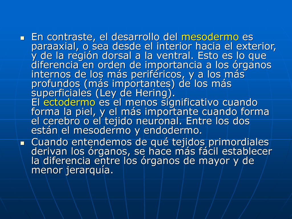 En contraste, el desarrollo del mesodermo es paraaxial, o sea desde el interior hacia el exterior, y de la región dorsal a la ventral. Esto es lo que diferencia en orden de importancia a los órganos internos de los más periféricos, y a los más profundos (más importantes) de los más superficiales (Ley de Hering). El ectodermo es el menos significativo cuando forma la piel, y el más importante cuando forma el cerebro o el tejido neuronal. Entre los dos están el mesodermo y endodermo.