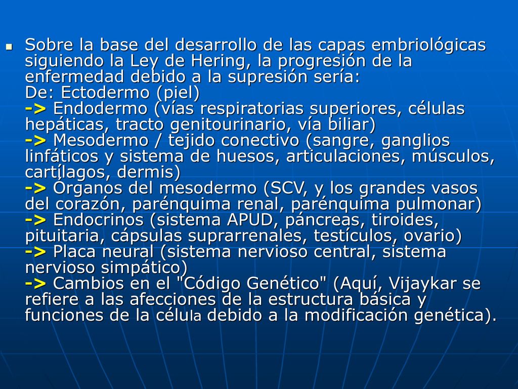 Sobre la base del desarrollo de las capas embriológicas siguiendo la Ley de Hering, la progresión de la enfermedad debido a la supresión sería: De: Ectodermo (piel) -> Endodermo (vías respiratorias superiores, células hepáticas, tracto genitourinario, vía biliar) -> Mesodermo / tejido conectivo (sangre, ganglios linfáticos y sistema de huesos, articulaciones, músculos, cartílagos, dermis) -> Órganos del mesodermo (SCV, y los grandes vasos del corazón, parénquima renal, parénquima pulmonar) -> Endocrinos (sistema APUD, páncreas, tiroides, pituitaria, cápsulas suprarrenales, testículos, ovario) -> Placa neural (sistema nervioso central, sistema nervioso simpático) -> Cambios en el Código Genético (Aquí, Vijaykar se refiere a las afecciones de la estructura básica y funciones de la célula debido a la modificación genética).