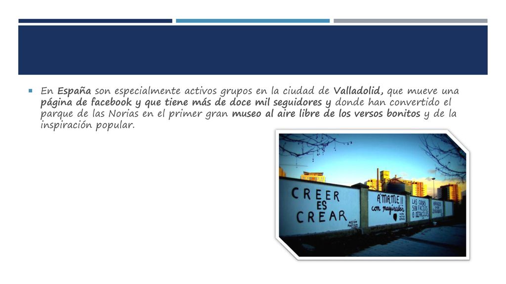 En España son especialmente activos grupos en la ciudad de Valladolid, que mueve una página de facebook y que tiene más de doce mil seguidores y donde han convertido el parque de las Norias en el primer gran museo al aire libre de los versos bonitos y de la inspiración popular.