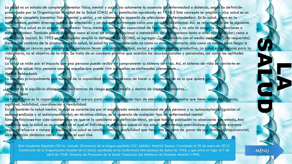 La salud es un estado de completo bienestar físico, mental y social, no solamente la ausencia de enfermedad o dolencia, según la definición presentada por la Organización Mundial de la Salud (OMS) en su constitución aprobada en Este concepto se amplía a: «La salud es un estado de completo bienestar físico, mental y social, y no solamente la ausencia de afecciones o enfermedades». En la salud, como en la enfermedad, existen diversos grados de afectación y no debería ser tratada como una variable dicotómica. Así, se reformularía de la siguiente manera: «La salud es un estado de bienestar físico, mental y social, con capacidad de funcionamiento, y no sólo la ausencia de afecciones o enfermedades». También puede definirse como el nivel de eficacia funcional o metabólica de un organismo tanto a nivel micro (celular) como a nivel macro (social). En 1992 un investigador amplió la definición de la OMS, al agregar: y en armonía con el medio ambiente [cita requerida].