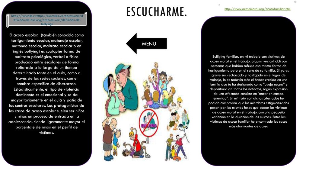 El acoso escolar, (también conocido como hostigamiento escolar, matonaje escolar, matoneo escolar, maltrato escolar o en inglés bullying) es cualquier forma de maltrato psicológico, verbal o físico producido entre escolares de forma reiterada a lo largo de un tiempo determinado tanto en el aula, como a través de las redes sociales, con el nombre específico de ciberacoso. Estadísticamente, el tipo de violencia dominante es el emocional y se da mayoritariamente en el aula y patio de los centros escolares. Los protagonistas de los casos de acoso escolar suelen ser niños y niñas en proceso de entrada en la adolescencia, siendo ligeramente mayor el porcentaje de niñas en el perfil de víctimas.