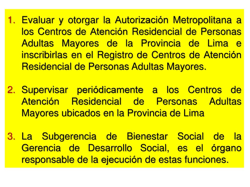 Evaluar y otorgar la Autorización Metropolitana a los Centros de Atención Residencial de Personas Adultas Mayores de la Provincia de Lima e inscribirlas en el Registro de Centros de Atención Residencial de Personas Adultas Mayores.