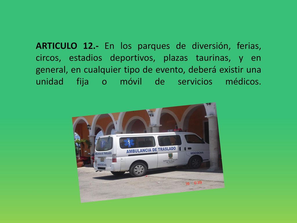 ARTICULO 12.- En los parques de diversión, ferias, circos, estadios deportivos, plazas taurinas, y en general, en cualquier tipo de evento, deberá existir una unidad fija o móvil de servicios médicos.