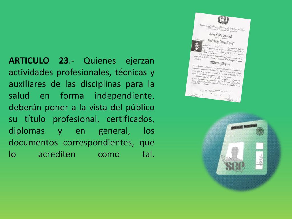 ARTICULO 23.- Quienes ejerzan actividades profesionales, técnicas y auxiliares de las disciplinas para la salud en forma independiente, deberán poner a la vista del público su título profesional, certificados, diplomas y en general, los documentos correspondientes, que lo acrediten como tal.