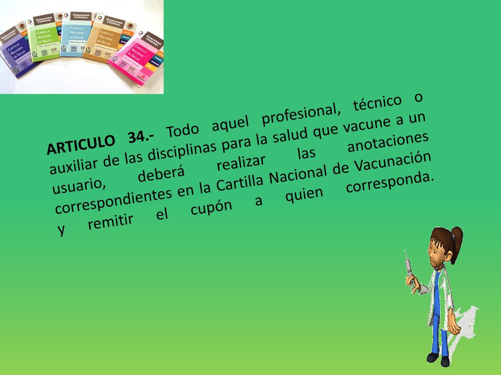 ARTICULO 34.- Todo aquel profesional, técnico o auxiliar de las disciplinas para la salud que vacune a un usuario, deberá realizar las anotaciones correspondientes en la Cartilla Nacional de Vacunación y remitir el cupón a quien corresponda.