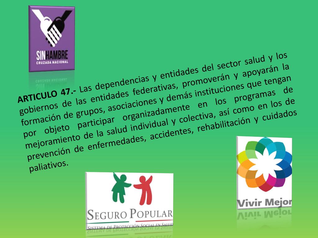 ARTICULO 47.- Las dependencias y entidades del sector salud y los gobiernos de las entidades federativas, promoverán y apoyarán la formación de grupos, asociaciones y demás instituciones que tengan por objeto participar organizadamente en los programas de mejoramiento de la salud individual y colectiva, así como en los de prevención de enfermedades, accidentes, rehabilitación y cuidados paliativos.