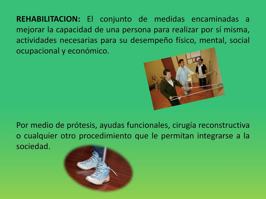 REHABILITACION: El conjunto de medidas encaminadas a mejorar la capacidad de una persona para realizar por sí misma, actividades necesarias para su desempeño físico, mental, social ocupacional y económico.