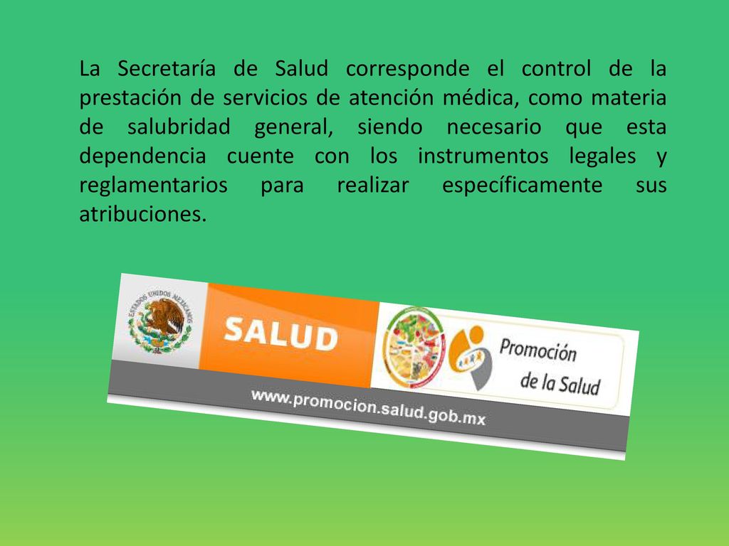 La Secretaría de Salud corresponde el control de la prestación de servicios de atención médica, como materia de salubridad general, siendo necesario que esta dependencia cuente con los instrumentos legales y reglamentarios para realizar específicamente sus atribuciones.