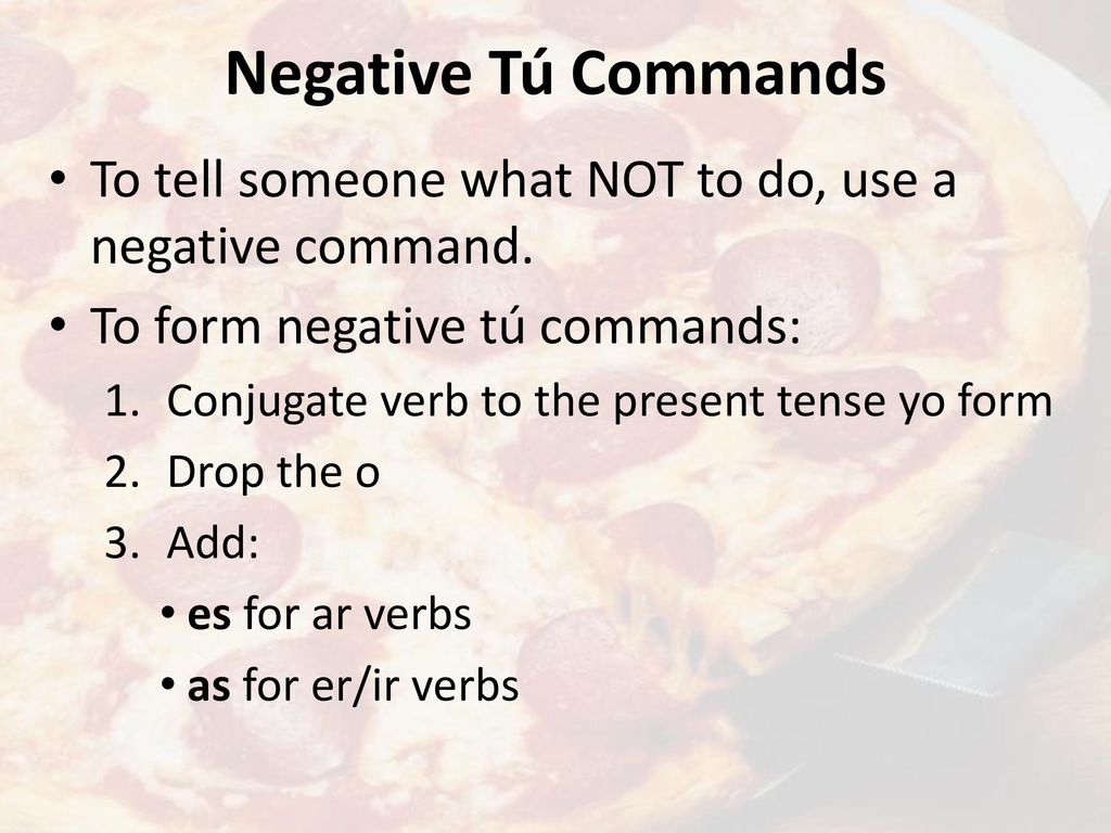 Negative Tú Commands To tell someone what NOT to do, use a negative command. To form negative tú commands: