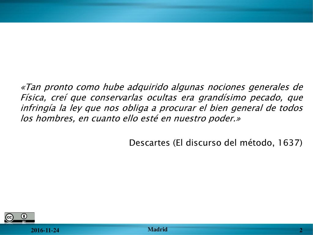 «Tan pronto como hube adquirido algunas nociones generales de Física, creí que conservarlas ocultas era grandísimo pecado, que infringía la ley que nos obliga a procurar el bien general de todos los hombres, en cuanto ello esté en nuestro poder.» Descartes (El discurso del método, 1637)