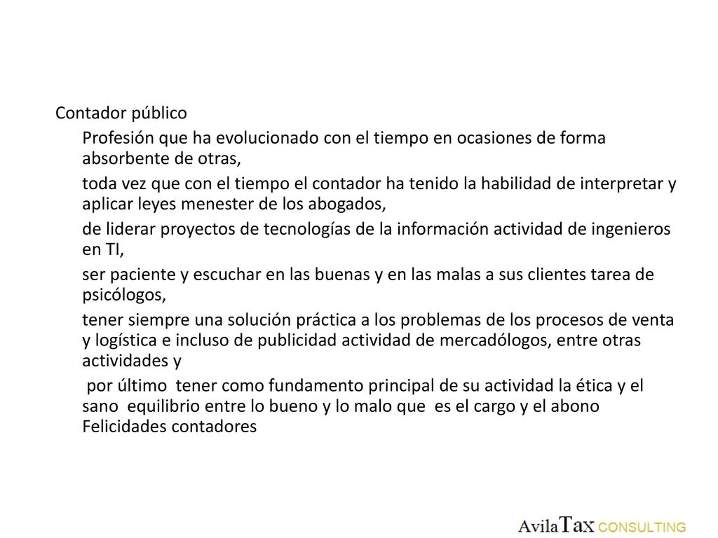 Contador público Profesión que ha evolucionado con el tiempo en ocasiones de forma absorbente de otras, toda vez que con el tiempo el contador ha tenido la habilidad de interpretar y aplicar leyes menester de los abogados, de liderar proyectos de tecnologías de la información actividad de ingenieros en TI, ser paciente y escuchar en las buenas y en las malas a sus clientes tarea de psicólogos, tener siempre una solución práctica a los problemas de los procesos de venta y logística e incluso de publicidad actividad de mercadólogos, entre otras actividades y por último tener como fundamento principal de su actividad la ética y el sano equilibrio entre lo bueno y lo malo que es el cargo y el abono Felicidades contadores