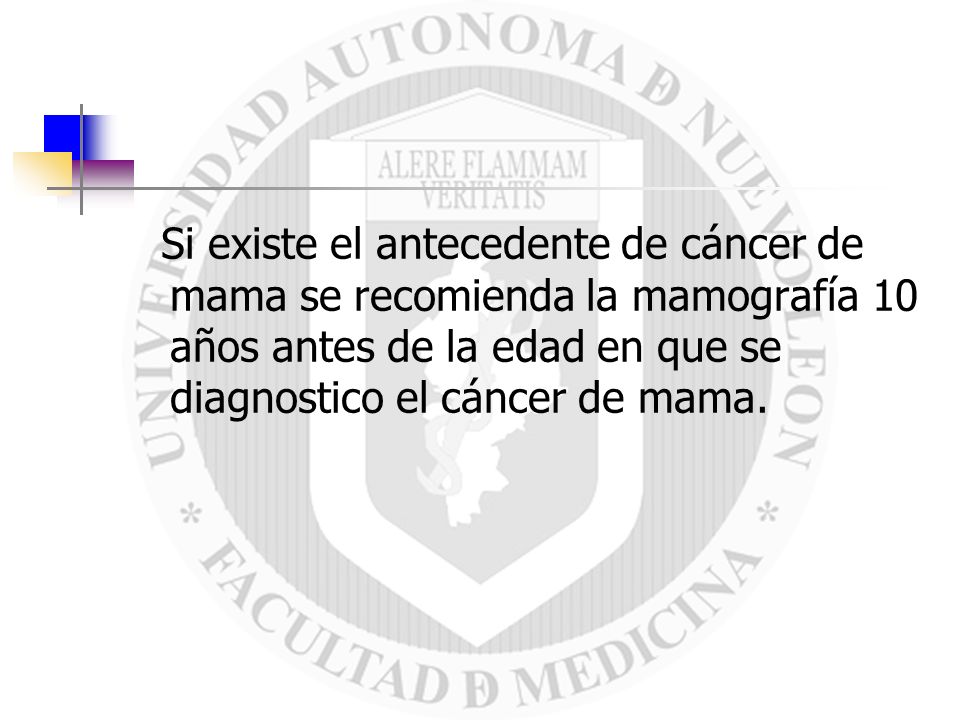 Si existe el antecedente de cáncer de mama se recomienda la mamografía 10 años antes de la edad en que se diagnostico el cáncer de mama.