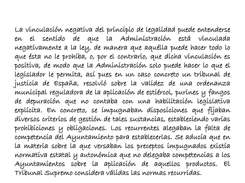 La vinculación negativa del principio de legalidad puede entenderse en el sentido de que la Administración está vinculada negativamente a la ley, de manera que aquélla puede hacer todo lo que ésta no le prohíba, o, por el contrario, que dicha vinculación es positiva, de modo que la Administración solo puede hacer lo que el legislador le permita, así pues en un caso concreto un tribunal de justicia de España, resolvió sobre la validez de una ordenanza municipal reguladora de la aplicación de estiércol, purines y fangos de depuración que no contaba con una habilitación legislativa explícita.