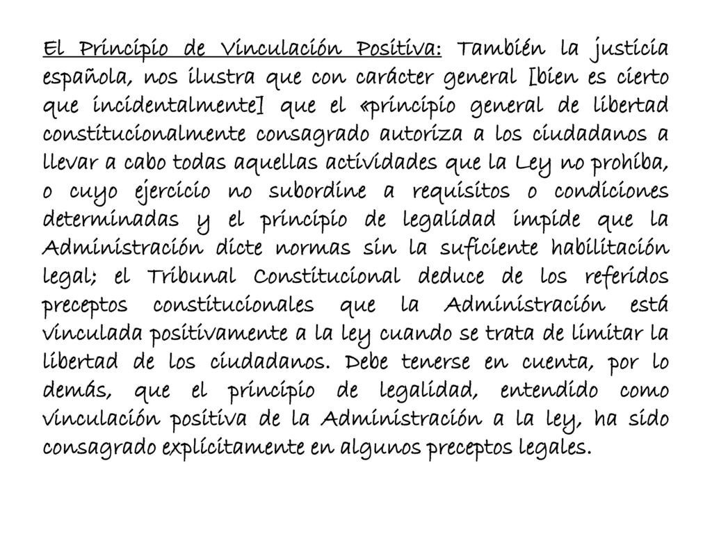 El Principio de Vinculación Positiva: También la justicia española, nos ilustra que con carácter general [bien es cierto que incidentalmente] que el «principio general de libertad constitucionalmente consagrado autoriza a los ciudadanos a llevar a cabo todas aquellas actividades que la Ley no prohíba, o cuyo ejercicio no subordine a requisitos o condiciones determinadas y el principio de legalidad impide que la Administración dicte normas sin la suficiente habilitación legal; el Tribunal Constitucional deduce de los referidos preceptos constitucionales que la Administración está vinculada positivamente a la ley cuando se trata de limitar la libertad de los ciudadanos.