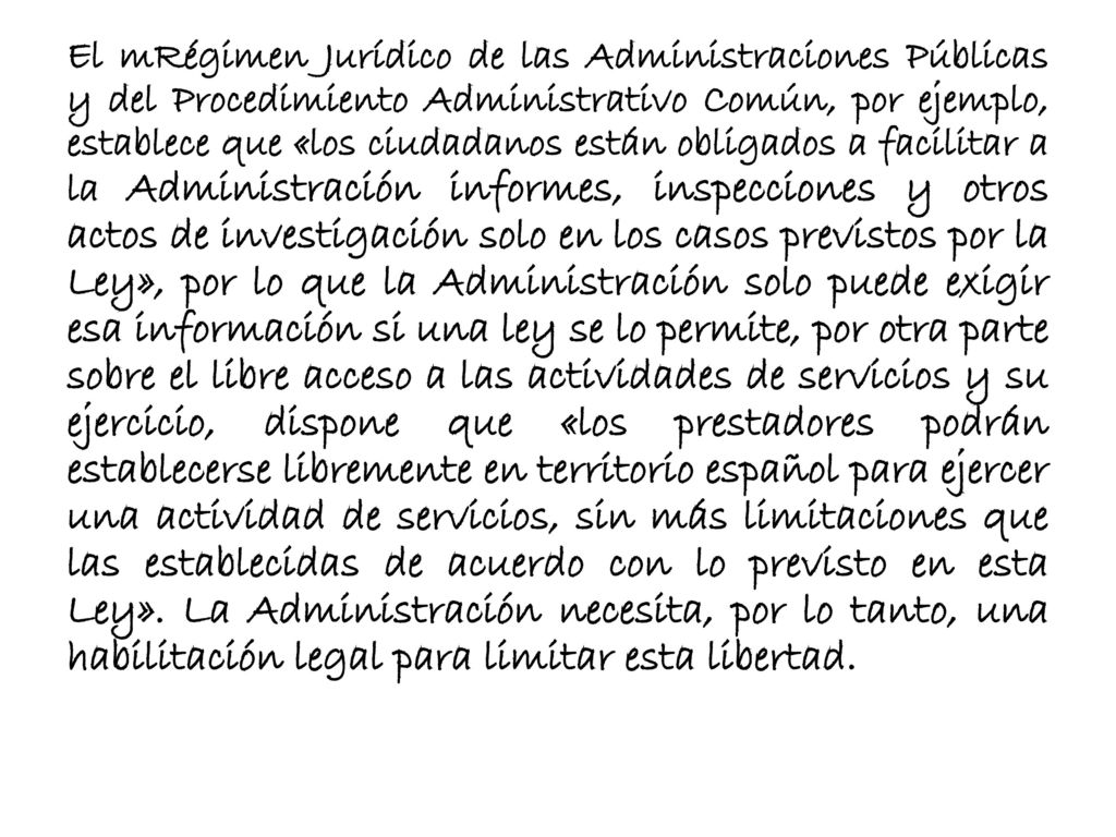 El mRégimen Jurídico de las Administraciones Públicas y del Procedimiento Administrativo Común, por ejemplo, establece que «los ciudadanos están obligados a facilitar a la Administración informes, inspecciones y otros actos de investigación solo en los casos previstos por la Ley», por lo que la Administración solo puede exigir esa información si una ley se lo permite, por otra parte sobre el libre acceso a las actividades de servicios y su ejercicio, dispone que «los prestadores podrán establecerse libremente en territorio español para ejercer una actividad de servicios, sin más limitaciones que las establecidas de acuerdo con lo previsto en esta Ley».