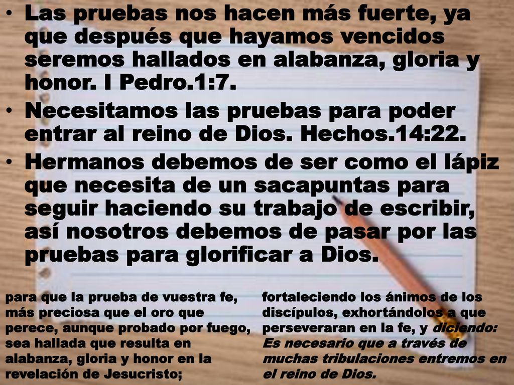 Las pruebas nos hacen más fuerte, ya que después que hayamos vencidos seremos hallados en alabanza, gloria y honor. I Pedro.1:7.