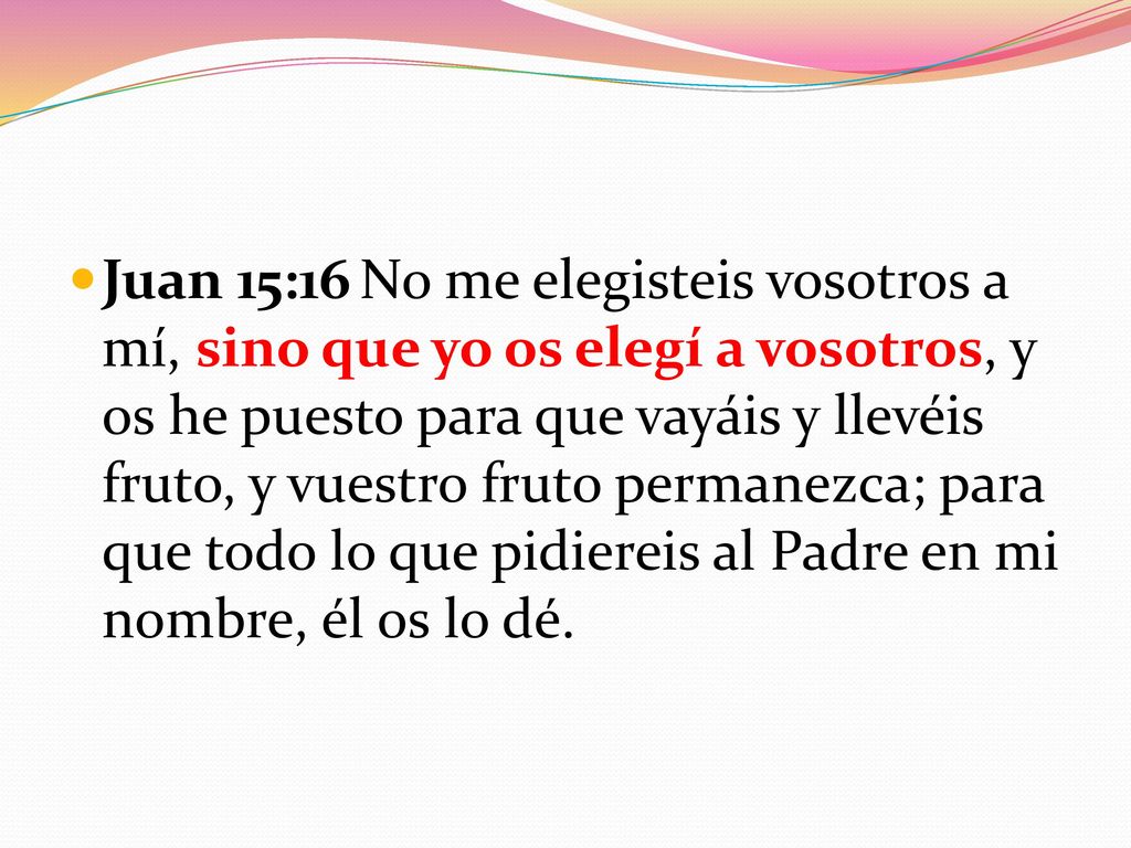 Juan 15:16 No me elegisteis vosotros a mí, sino que yo os elegí a vosotros, y os he puesto para que vayáis y llevéis fruto, y vuestro fruto permanezca; para que todo lo que pidiereis al Padre en mi nombre, él os lo dé.