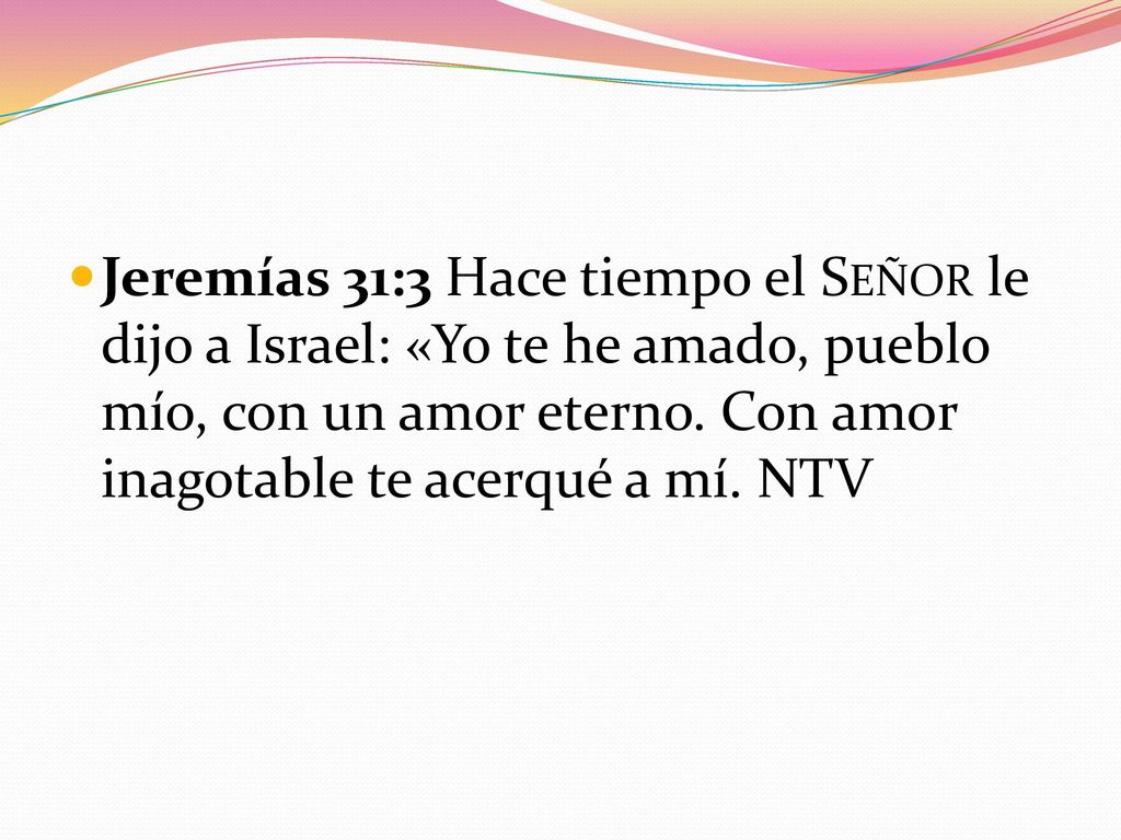 Jeremías 31:3 Hace tiempo el Señor le dijo a Israel: «Yo te he amado, pueblo mío, con un amor eterno.