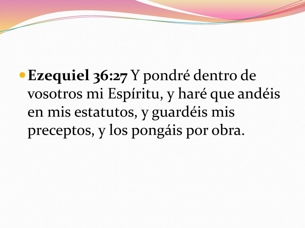 Ezequiel 36:27 Y pondré dentro de vosotros mi Espíritu, y haré que andéis en mis estatutos, y guardéis mis preceptos, y los pongáis por obra.