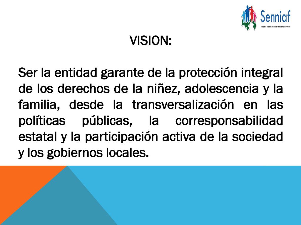 VISION: Ser la entidad garante de la protección integral de los derechos de la niñez, adolescencia y la familia, desde la transversalización en las políticas públicas, la corresponsabilidad estatal y la participación activa de la sociedad y los gobiernos locales.