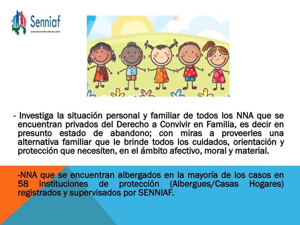 - Investiga la situación personal y familiar de todos los NNA que se encuentran privados del Derecho a Convivir en Familia, es decir en presunto estado de abandono; con miras a proveerles una alternativa familiar que le brinde todos los cuidados, orientación y protección que necesiten, en el ámbito afectivo, moral y material.