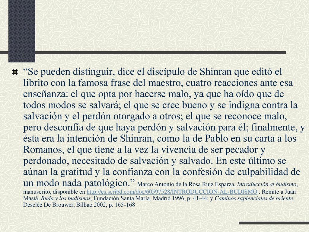 Se pueden distinguir, dice el discípulo de Shinran que editó el librito con la famosa frase del maestro, cuatro reacciones ante esa enseñanza: el que opta por hacerse malo, ya que ha oído que de todos modos se salvará; el que se cree bueno y se indigna contra la salvación y el perdón otorgado a otros; el que se reconoce malo, pero desconfía de que haya perdón y salvación para él; finalmente, y ésta era la intención de Shinran, como la de Pablo en su carta a los Romanos, el que tiene a la vez la vivencia de ser pecador y perdonado, necesitado de salvación y salvado.