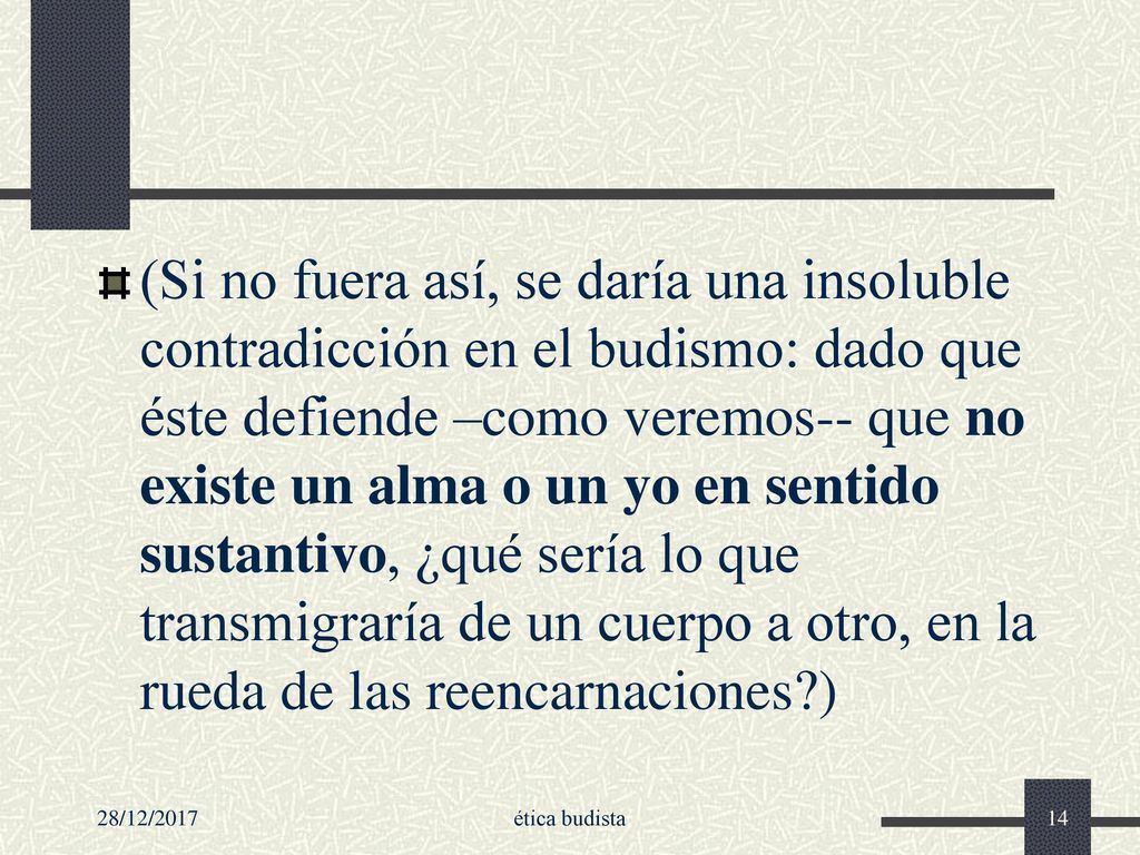 (Si no fuera así, se daría una insoluble contradicción en el budismo: dado que éste defiende –como veremos-- que no existe un alma o un yo en sentido sustantivo, ¿qué sería lo que transmigraría de un cuerpo a otro, en la rueda de las reencarnaciones )