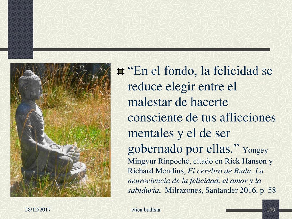En el fondo, la felicidad se reduce elegir entre el malestar de hacerte consciente de tus aflicciones mentales y el de ser gobernado por ellas. Yongey Mingyur Rinpoché, citado en Rick Hanson y Richard Mendius, El cerebro de Buda. La neurociencia de la felicidad, el amor y la sabiduría, Milrazones, Santander 2016, p. 58