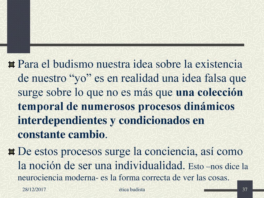 Para el budismo nuestra idea sobre la existencia de nuestro yo es en realidad una idea falsa que surge sobre lo que no es más que una colección temporal de numerosos procesos dinámicos interdependientes y condicionados en constante cambio.