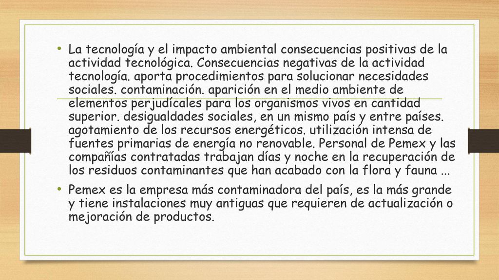 La tecnología y el impacto ambiental consecuencias positivas de la actividad tecnológica. Consecuencias negativas de la actividad tecnología. aporta procedimientos para solucionar necesidades sociales. contaminación. aparición en el medio ambiente de elementos perjudícales para los organismos vivos en cantidad superior. desigualdades sociales, en un mismo país y entre países. agotamiento de los recursos energéticos. utilización intensa de fuentes primarias de energía no renovable. Personal de Pemex y las compañías contratadas trabajan días y noche en la recuperación de los residuos contaminantes que han acabado con la flora y fauna ...