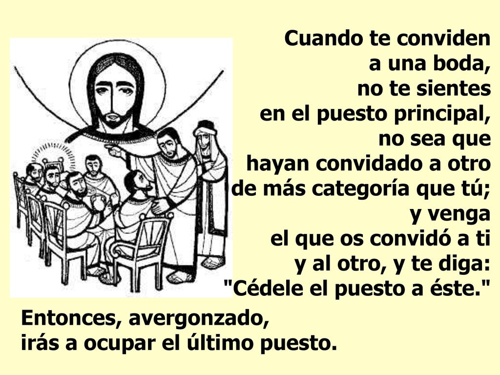 Cuando te conviden a una boda, no te sientes en el puesto principal, no sea que hayan convidado a otro de más categoría que tú; y venga el que os convidó a ti y al otro, y te diga: Cédele el puesto a éste.