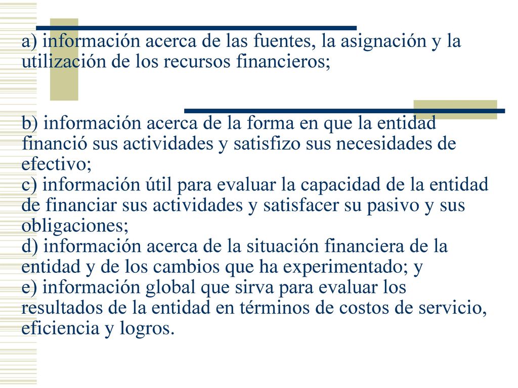 a) información acerca de las fuentes, la asignación y la utilización de los recursos financieros; b) información acerca de la forma en que la entidad financió sus actividades y satisfizo sus necesidades de efectivo; c) información útil para evaluar la capacidad de la entidad de financiar sus actividades y satisfacer su pasivo y sus obligaciones; d) información acerca de la situación financiera de la entidad y de los cambios que ha experimentado; y e) información global que sirva para evaluar los resultados de la entidad en términos de costos de servicio, eficiencia y logros.