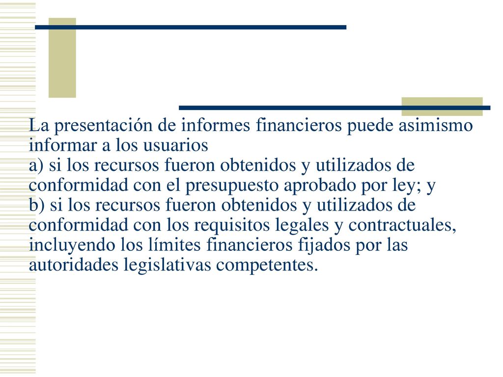 La presentación de informes financieros puede asimismo informar a los usuarios a) si los recursos fueron obtenidos y utilizados de conformidad con el presupuesto aprobado por ley; y b) si los recursos fueron obtenidos y utilizados de conformidad con los requisitos legales y contractuales, incluyendo los límites financieros fijados por las autoridades legislativas competentes.