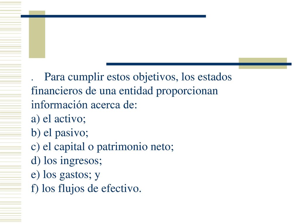 . Para cumplir estos objetivos, los estados financieros de una entidad proporcionan información acerca de: a) el activo; b) el pasivo; c) el capital o patrimonio neto; d) los ingresos; e) los gastos; y f) los flujos de efectivo.