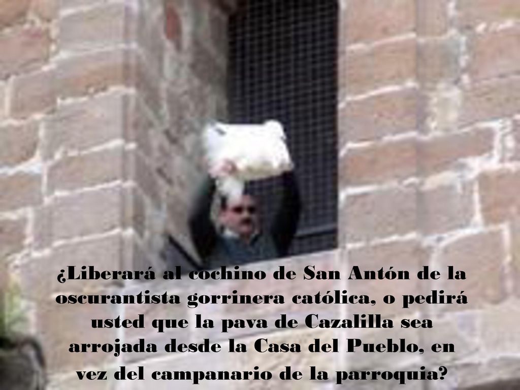 ¿Liberará al cochino de San Antón de la oscurantista gorrinera católica, o pedirá usted que la pava de Cazalilla sea arrojada desde la Casa del Pueblo, en vez del campanario de la parroquia