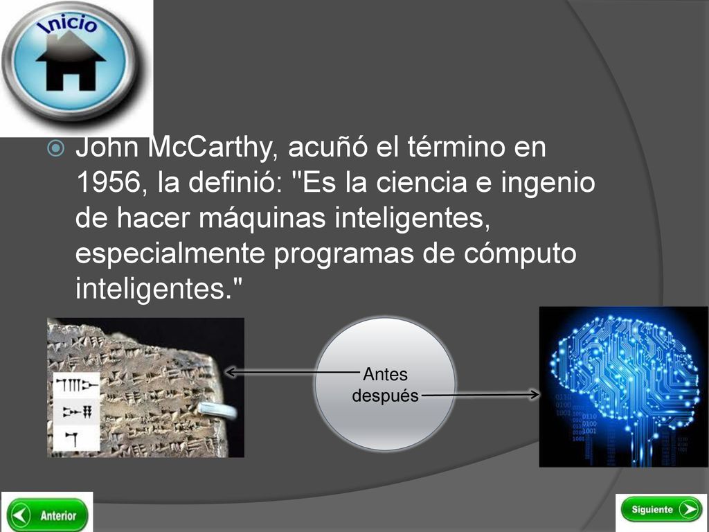 John McCarthy, acuñó el término en 1956, la definió: Es la ciencia e ingenio de hacer máquinas inteligentes, especialmente programas de cómputo inteligentes.