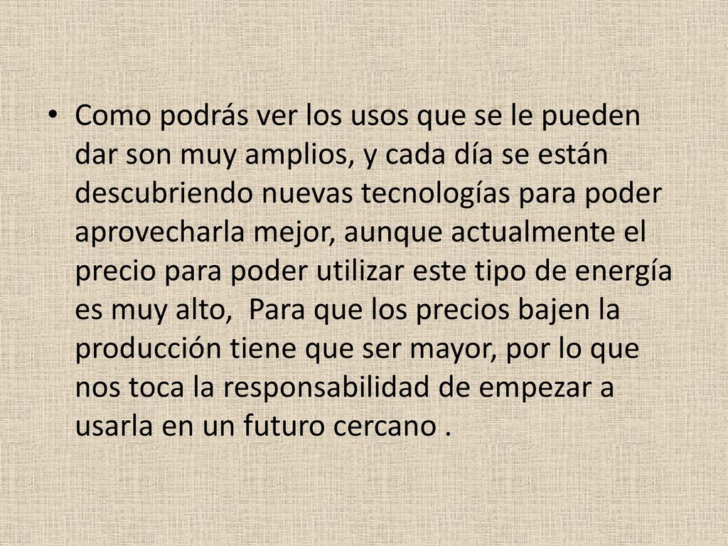 Como podrás ver los usos que se le pueden dar son muy amplios, y cada día se están descubriendo nuevas tecnologías para poder aprovecharla mejor, aunque actualmente el precio para poder utilizar este tipo de energía es muy alto, Para que los precios bajen la producción tiene que ser mayor, por lo que nos toca la responsabilidad de empezar a usarla en un futuro cercano .