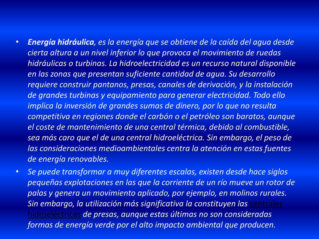 Energía hidráulica, es la energía que se obtiene de la caída del agua desde cierta altura a un nivel inferior lo que provoca el movimiento de ruedas hidráulicas o turbinas. La hidroelectricidad es un recurso natural disponible en las zonas que presentan suficiente cantidad de agua. Su desarrollo requiere construir pantanos, presas, canales de derivación, y la instalación de grandes turbinas y equipamiento para generar electricidad. Todo ello implica la inversión de grandes sumas de dinero, por lo que no resulta competitiva en regiones donde el carbón o el petróleo son baratos, aunque el coste de mantenimiento de una central térmica, debido al combustible, sea más caro que el de una central hidroeléctrica. Sin embargo, el peso de las consideraciones medioambientales centra la atención en estas fuentes de energía renovables.