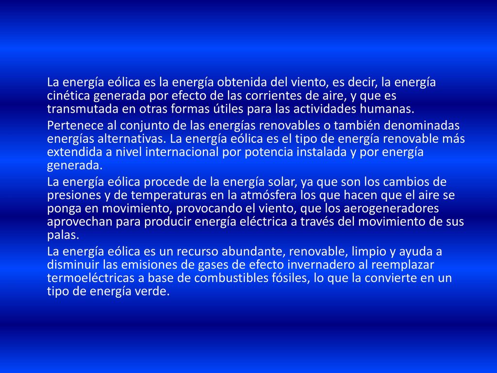 La energía eólica es la energía obtenida del viento, es decir, la energía cinética generada por efecto de las corrientes de aire, y que es transmutada en otras formas útiles para las actividades humanas.