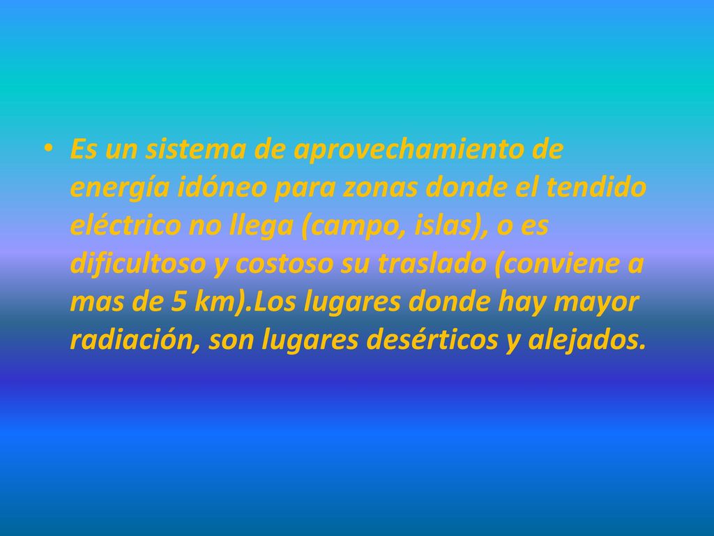 Es un sistema de aprovechamiento de energía idóneo para zonas donde el tendido eléctrico no llega (campo, islas), o es dificultoso y costoso su traslado (conviene a mas de 5 km).Los lugares donde hay mayor radiación, son lugares desérticos y alejados.